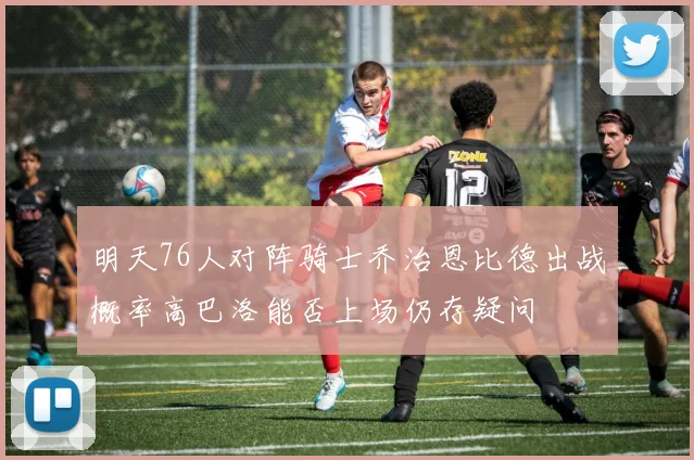 明天76人对阵骑士乔治恩比德出战概率高巴洛能否上场仍存疑问
