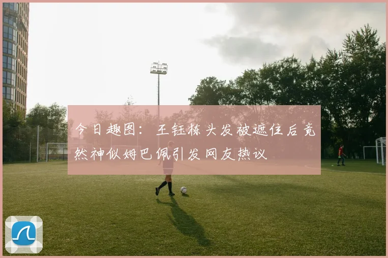 今日趣图：王钰栋头发被遮住后竟然神似姆巴佩引发网友热议
