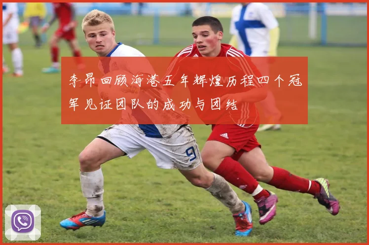 李昂回顾海港五年辉煌历程四个冠军见证团队的成功与团结