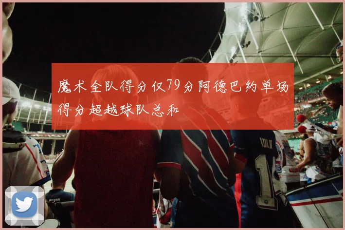 魔术全队得分仅79分阿德巴约单场得分超越球队总和