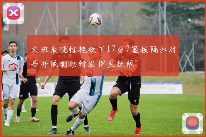 文班表现惊艳砍下17分7篮板隔扣对手并限制切特发挥至极限