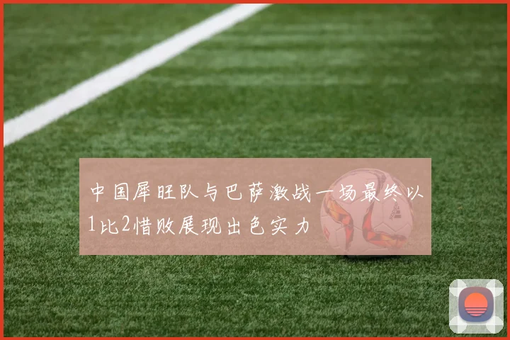 中国犀旺队与巴萨激战一场最终以1比2惜败展现出色实力
