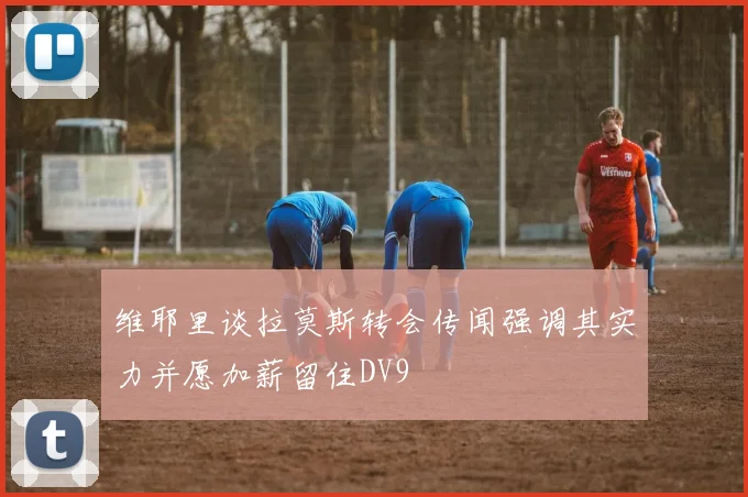 维耶里谈拉莫斯转会传闻强调其实力并愿加薪留住DV9