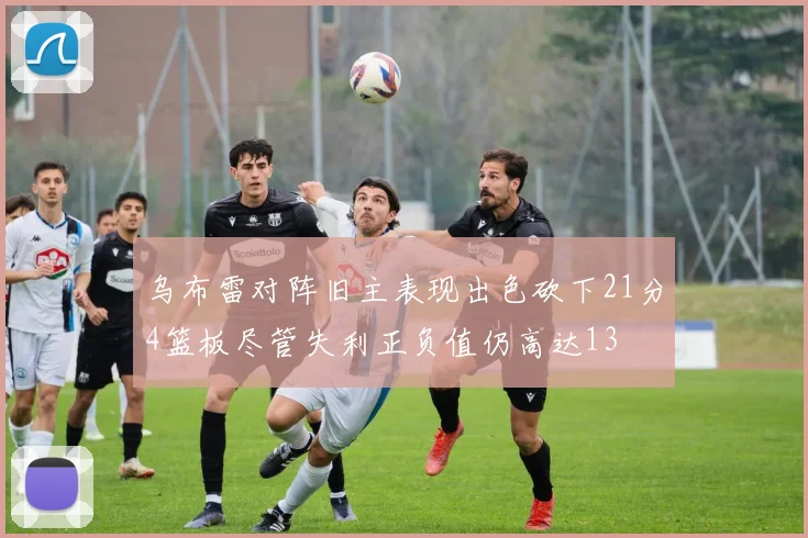 乌布雷对阵旧主表现出色砍下21分4篮板尽管失利正负值仍高达13