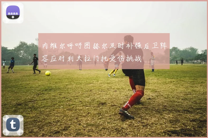 内维尔呼吁图赫尔及时补强后卫阵容应对利夫拉门托受伤挑战