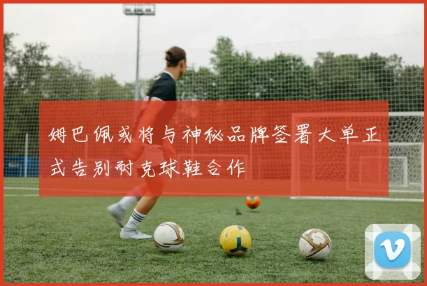 姆巴佩或将与神秘品牌签署大单正式告别耐克球鞋合作