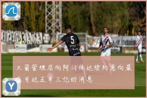火箭管理层向阿门传达续约意向最高可达五年三亿的消息