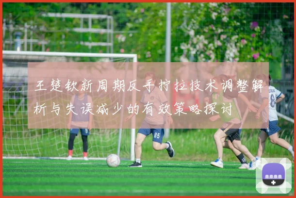 王楚钦新周期反手拧拉技术调整解析与失误减少的有效策略探讨