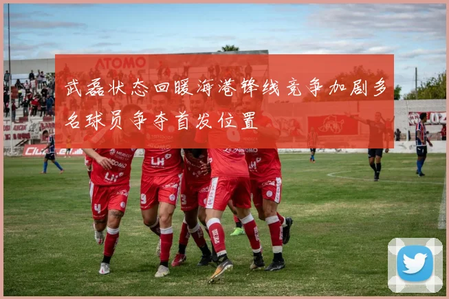 武磊状态回暖海港锋线竞争加剧多名球员争夺首发位置