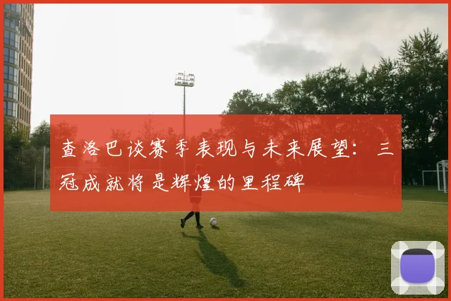 查洛巴谈赛季表现与未来展望：三冠成就将是辉煌的里程碑