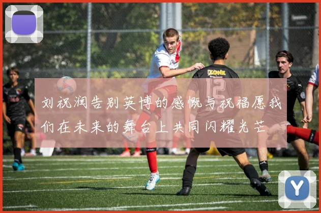 刘祝润告别英博的感慨与祝福愿我们在未来的舞台上共同闪耀光芒