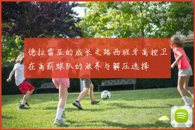 德拉雷亚的成长之路西班牙高控卫在高薪球队的放养与解压选择