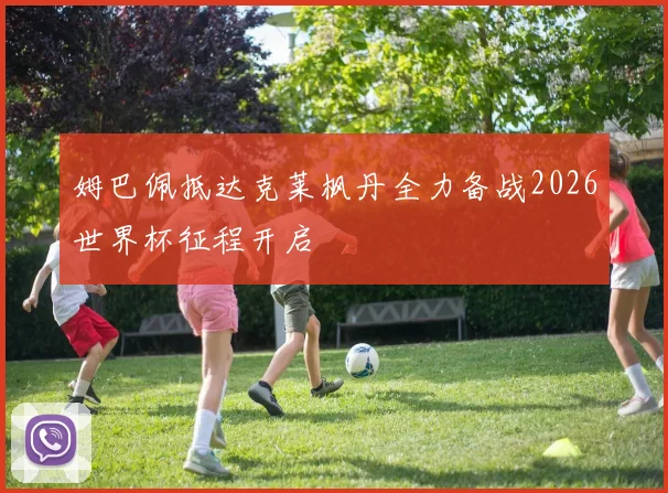 姆巴佩抵达克莱枫丹全力备战2026世界杯征程开启