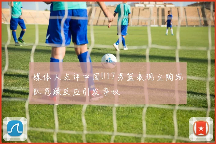 媒体人点评中国U17男篮表现立陶宛队急躁反应引发争议