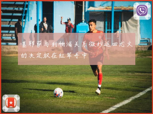 基耶萨与利物浦关系微妙返回尤文的决定权在红军手中