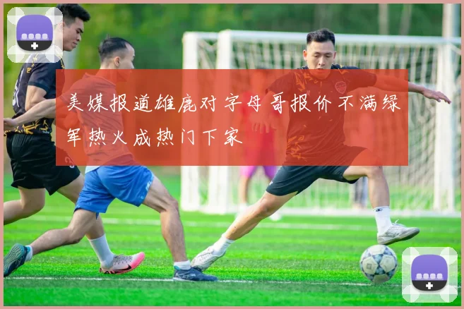美媒报道雄鹿对字母哥报价不满绿军热火成热门下家