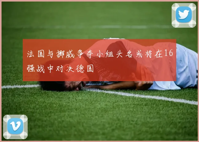 法国与挪威争夺小组头名或将在16强战中对决德国