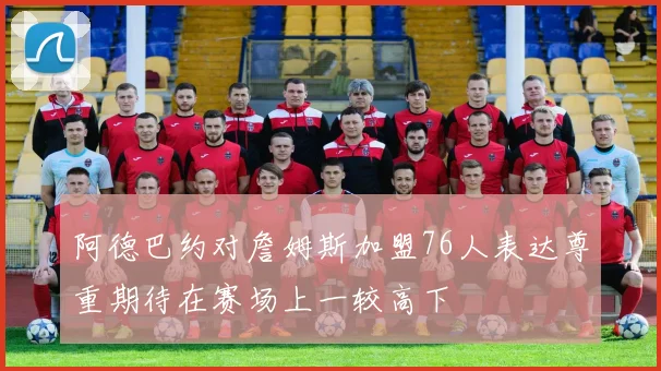 阿德巴约对詹姆斯加盟76人表达尊重期待在赛场上一较高下