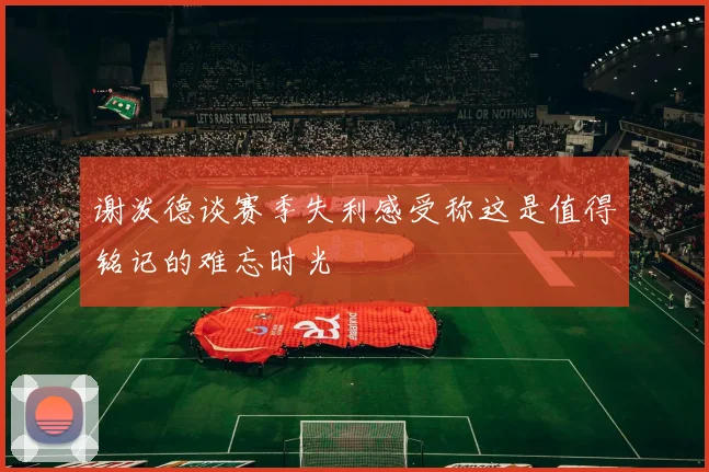 谢泼德谈赛季失利感受称这是值得铭记的难忘时光