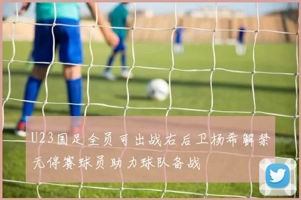 U23国足全员可出战右后卫杨希解禁无停赛球员助力球队备战