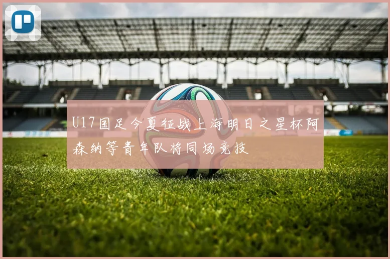 U17国足今夏征战上海明日之星杯阿森纳等青年队将同场竞技