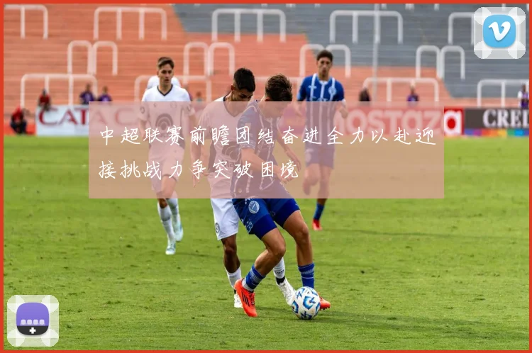 中超联赛前瞻团结奋进全力以赴迎接挑战力争突破困境