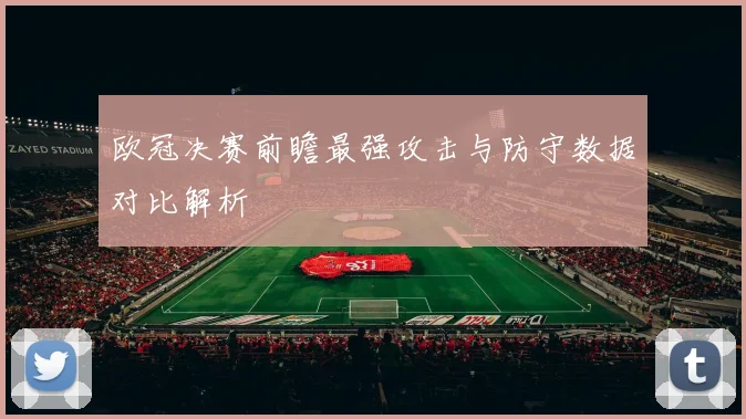 欧冠决赛前瞻最强攻击与防守数据对比解析
