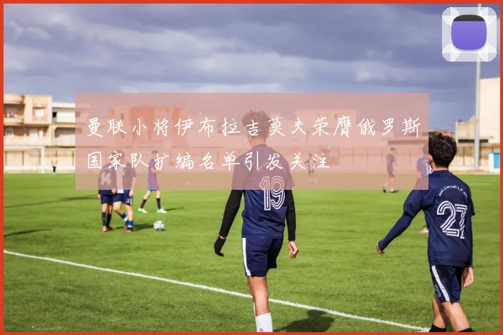 曼联小将伊布拉吉莫夫荣膺俄罗斯国家队扩编名单引发关注
