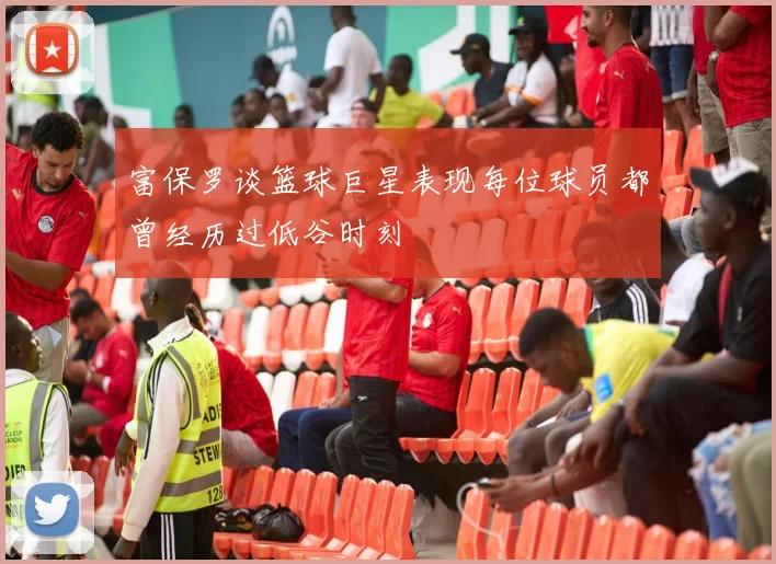 富保罗谈篮球巨星表现每位球员都曾经历过低谷时刻