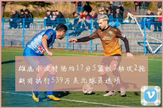雄鹿小波特场均17分5篮板7助攻2抢断将执行539万美元球员选项