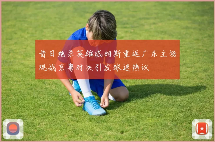 昔日绝杀英雄威姆斯重返广东主场观战京粤对决引发球迷热议