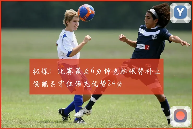 拓媒：比赛最后6分钟克林根替补上场能否守住领先优势24分