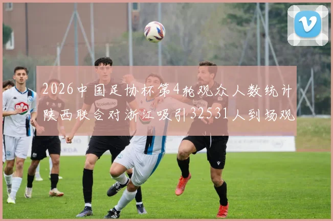 2026中国足协杯第4轮观众人数统计陕西联合对浙江吸引32531人到场观看