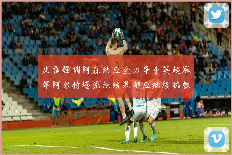 皮雷强调阿森纳应全力争夺英超冠军阿尔特塔无论结果都应继续执教