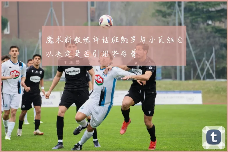魔术新教练评估班凯罗与小瓦组合以决定是否引进字母哥