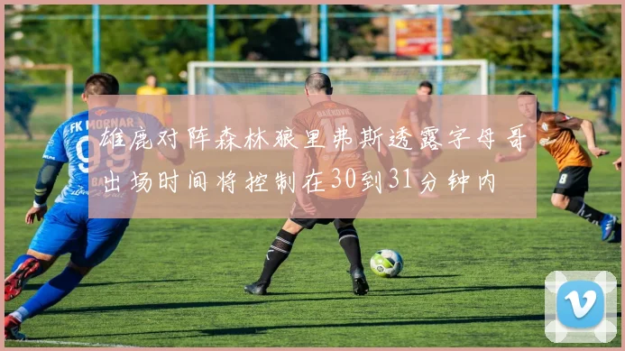 雄鹿对阵森林狼里弗斯透露字母哥出场时间将控制在30到31分钟内